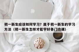 初一新生应该如何学习？属于初一新生的学习方法（初一新生怎样才能学好各门功课）