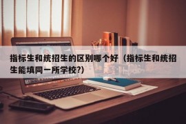 指标生和统招生的区别哪个好（指标生和统招生能填同一所学校?）