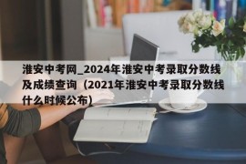 淮安中考网_2024年淮安中考录取分数线及成绩查询（2021年淮安中考录取分数线什么时候公布）