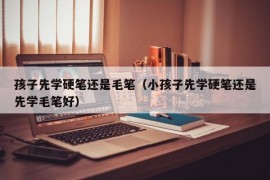 孩子先学硬笔还是毛笔（小孩子先学硬笔还是先学毛笔好）