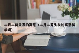 二月二剪头发的寓意（二月二剪头发的寓意科学吗）