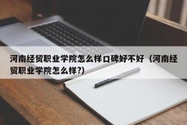 河南经贸职业学院怎么样口碑好不好（河南经贸职业学院怎么样?）