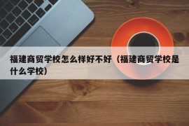 福建商贸学校怎么样好不好（福建商贸学校是什么学校）