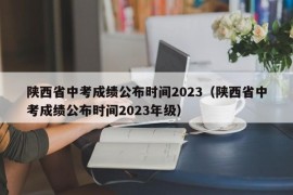 陕西省中考成绩公布时间2023（陕西省中考成绩公布时间2023年级）