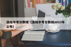 洛阳中考分数线（洛阳中考分数线2023年公布）