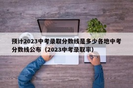 预计2023中考录取分数线是多少各地中考分数线公布（2023中考录取率）