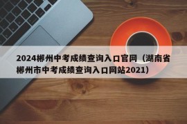 2024郴州中考成绩查询入口官网（湖南省郴州市中考成绩查询入口网站2021）