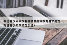 叛逆青少年学校有哪些类型学校是什么意思（叛逆青少年学校怎么选）