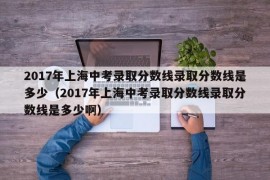 2017年上海中考录取分数线录取分数线是多少（2017年上海中考录取分数线录取分数线是多少啊）