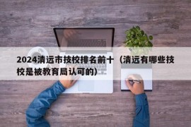 2024清远市技校排名前十（清远有哪些技校是被教育局认可的）