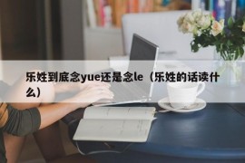 乐姓到底念yue还是念le（乐姓的话读什么）