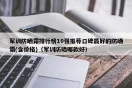 军训防晒霜排行榜10强推荐口碑最好的防晒霜(含价格)（军训防晒哪款好）