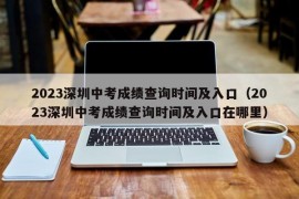 2023深圳中考成绩查询时间及入口（2023深圳中考成绩查询时间及入口在哪里）