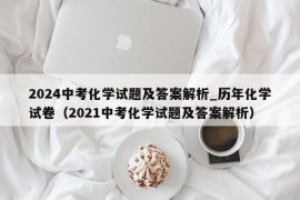 2024中考化学试题及答案解析_历年化学试卷（2021中考化学试题及答案解析）