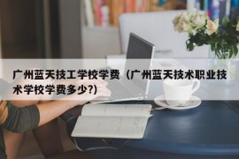 广州蓝天技工学校学费（广州蓝天技术职业技术学校学费多少?）