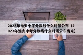 2023年淮安中考分数线什么时候公布（2023年淮安中考分数线什么时候公布出来）