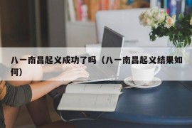 八一南昌起义成功了吗（八一南昌起义结果如何）