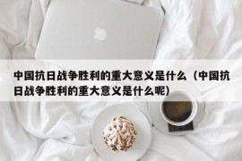 中国抗日战争胜利的重大意义是什么（中国抗日战争胜利的重大意义是什么呢）