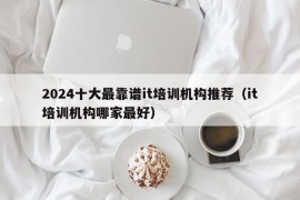 2024十大最靠谱it培训机构推荐（it培训机构哪家最好）