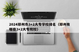 2024郑州市3+2大专学校排名（郑州有哪些3+2大专院校）