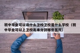 初中毕业可以读什么卫校卫校是什么学校（初中毕业可以上卫校出来分到哪些医院）