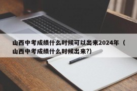 山西中考成绩什么时候可以出来2024年（山西中考成绩什么时候出来?）