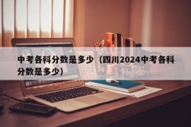 中考各科分数是多少（四川2024中考各科分数是多少）