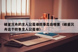 破釜沉舟的主人公是谁故事出自哪里（破釜沉舟这个故事主人公是谁）