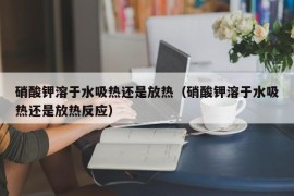 硝酸钾溶于水吸热还是放热（硝酸钾溶于水吸热还是放热反应）