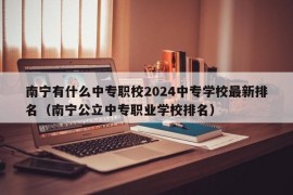南宁有什么中专职校2024中专学校最新排名（南宁公立中专职业学校排名）