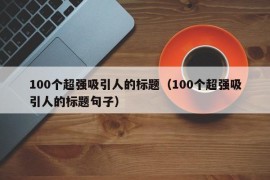 100个超强吸引人的标题（100个超强吸引人的标题句子）