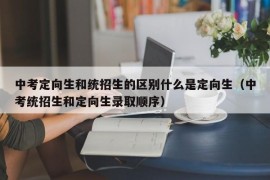 中考定向生和统招生的区别什么是定向生（中考统招生和定向生录取顺序）