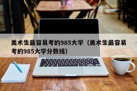 美术生最容易考的985大学（美术生最容易考的985大学分数线）