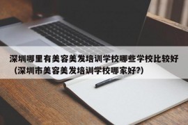 深圳哪里有美容美发培训学校哪些学校比较好（深圳市美容美发培训学校哪家好?）