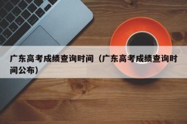 广东高考成绩查询时间（广东高考成绩查询时间公布）