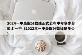 2024一中录取分数线正式公布中考多少分能上一中（2022年一中录取分数线是多少）