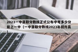 2023一中录取分数线正式公布中考多少分能上一中（一中录取分数线2023年初升高）