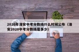 2020年淮安中考分数线什么时候公布（淮安2020中考分数线是多少）