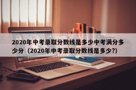 2020年中考录取分数线是多少中考满分多少分（2020年中考录取分数线是多少?）