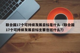 联合国17个可持续发展目标是什么（联合国17个可持续发展目标主要包括什么?）