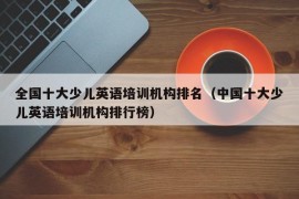 全国十大少儿英语培训机构排名（中国十大少儿英语培训机构排行榜）