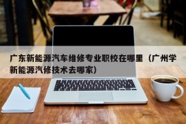 广东新能源汽车维修专业职校在哪里（广州学新能源汽修技术去哪家）