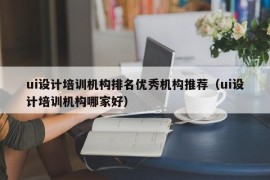 ui设计培训机构排名优秀机构推荐（ui设计培训机构哪家好）