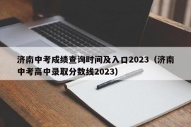 济南中考成绩查询时间及入口2023（济南中考高中录取分数线2023）