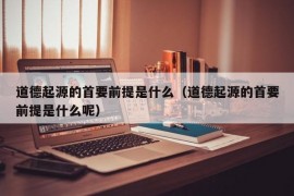 道德起源的首要前提是什么（道德起源的首要前提是什么呢）