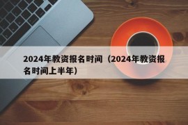 2024年教资报名时间（2024年教资报名时间上半年）