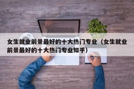 女生就业前景最好的十大热门专业（女生就业前景最好的十大热门专业知乎）