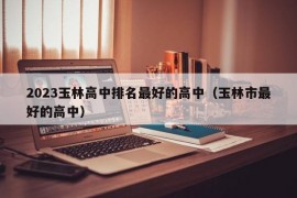 2023玉林高中排名最好的高中（玉林市最好的高中）