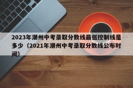 2023年潮州中考录取分数线最低控制线是多少（2021年潮州中考录取分数线公布时间）