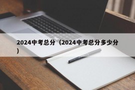 2024中考总分（2024中考总分多少分）
